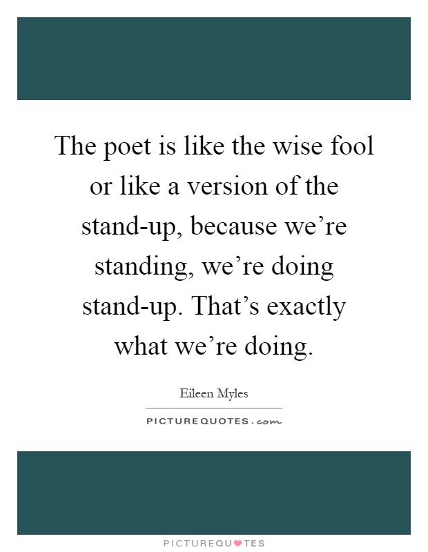The poet is like the wise fool or like a version of the stand-up, because we're standing, we're doing stand-up. That's exactly what we're doing Picture Quote #1