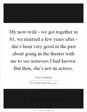 My now-wife - we got together in  81, we married a few years after - she’s been very good in the past about going in the theater with me to see actresses I had known. But then, she’s not an actress Picture Quote #1