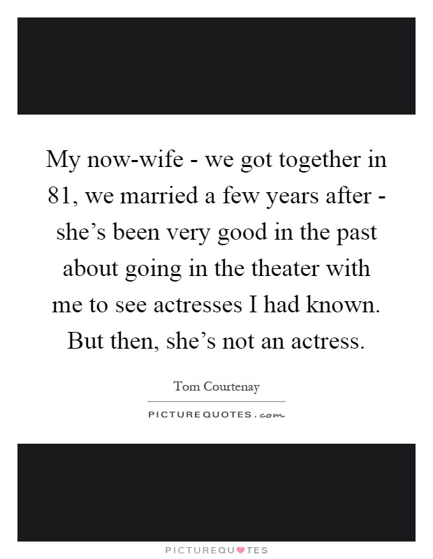 My now-wife - we got together in  81, we married a few years after - she's been very good in the past about going in the theater with me to see actresses I had known. But then, she's not an actress Picture Quote #1
