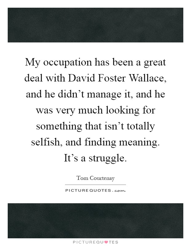 My occupation has been a great deal with David Foster Wallace, and he didn't manage it, and he was very much looking for something that isn't totally selfish, and finding meaning. It's a struggle Picture Quote #1