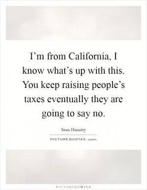 I’m from California, I know what’s up with this. You keep raising people’s taxes eventually they are going to say no Picture Quote #1