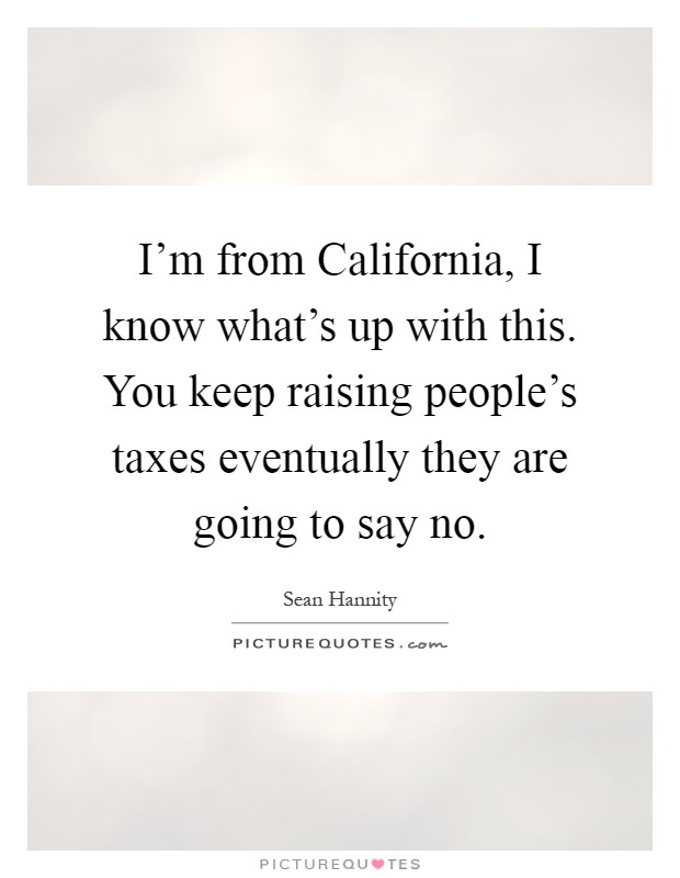 I'm from California, I know what's up with this. You keep raising people's taxes eventually they are going to say no Picture Quote #1