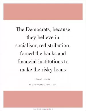 The Democrats, because they believe in socialism, redistribution, forced the banks and financial institutions to make the risky loans Picture Quote #1