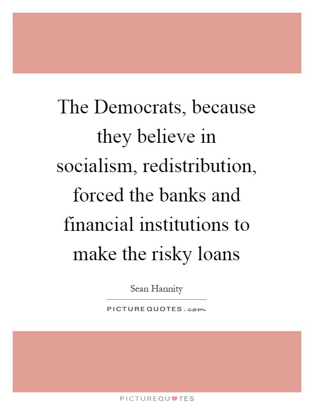 The Democrats, because they believe in socialism, redistribution, forced the banks and financial institutions to make the risky loans Picture Quote #1