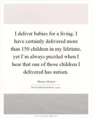 I deliver babies for a living. I have certainly delivered more than 150 children in my lifetime, yet I’m always puzzled when I hear that one of those children I delivered has autism Picture Quote #1