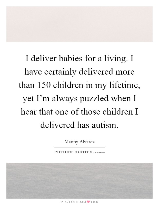 I deliver babies for a living. I have certainly delivered more than 150 children in my lifetime, yet I'm always puzzled when I hear that one of those children I delivered has autism Picture Quote #1
