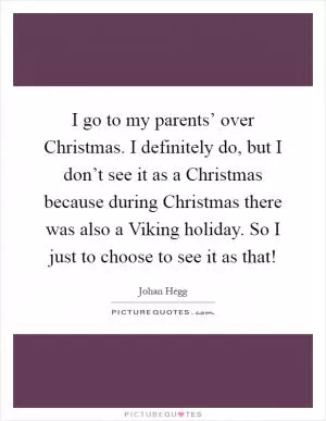I go to my parents’ over Christmas. I definitely do, but I don’t see it as a Christmas because during Christmas there was also a Viking holiday. So I just to choose to see it as that! Picture Quote #1