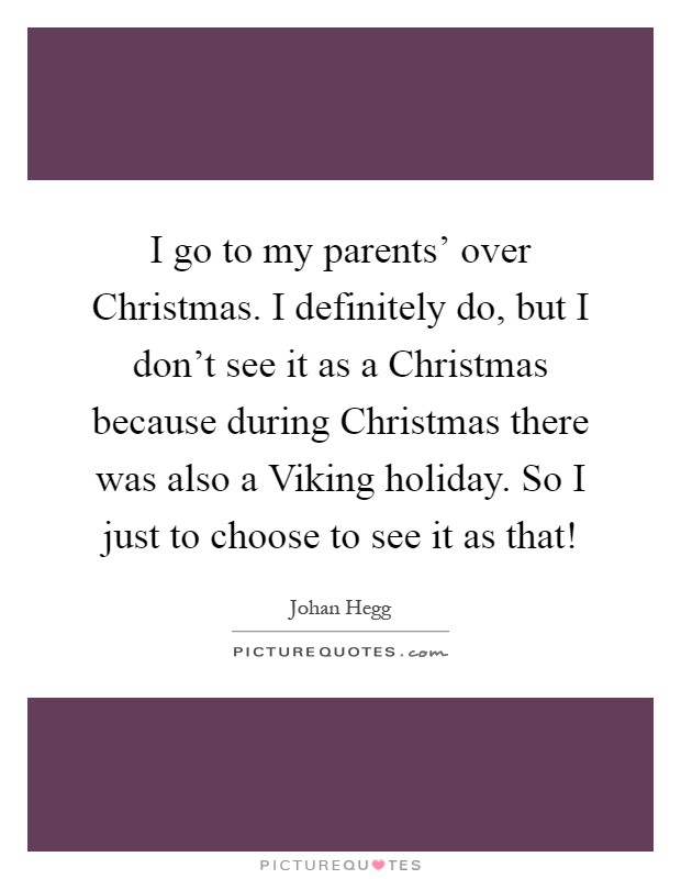 I go to my parents' over Christmas. I definitely do, but I don't see it as a Christmas because during Christmas there was also a Viking holiday. So I just to choose to see it as that! Picture Quote #1