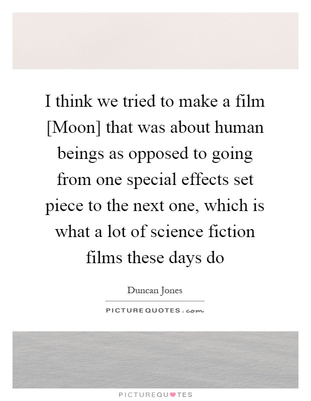 I think we tried to make a film [Moon] that was about human beings as opposed to going from one special effects set piece to the next one, which is what a lot of science fiction films these days do Picture Quote #1