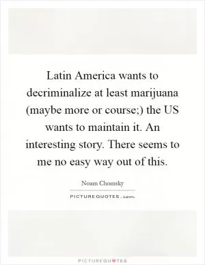 Latin America wants to decriminalize at least marijuana (maybe more or course;) the US wants to maintain it. An interesting story. There seems to me no easy way out of this Picture Quote #1