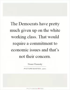 The Democrats have pretty much given up on the white working class. That would require a commitment to economic issues and that’s not their concern Picture Quote #1