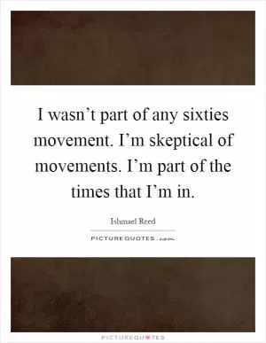 I wasn’t part of any sixties movement. I’m skeptical of movements. I’m part of the times that I’m in Picture Quote #1