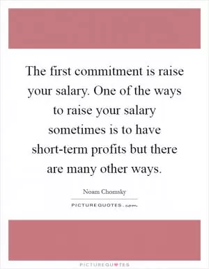 The first commitment is raise your salary. One of the ways to raise your salary sometimes is to have short-term profits but there are many other ways Picture Quote #1