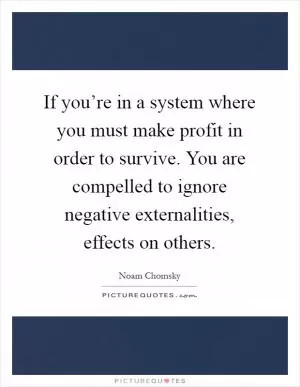 If you’re in a system where you must make profit in order to survive. You are compelled to ignore negative externalities, effects on others Picture Quote #1