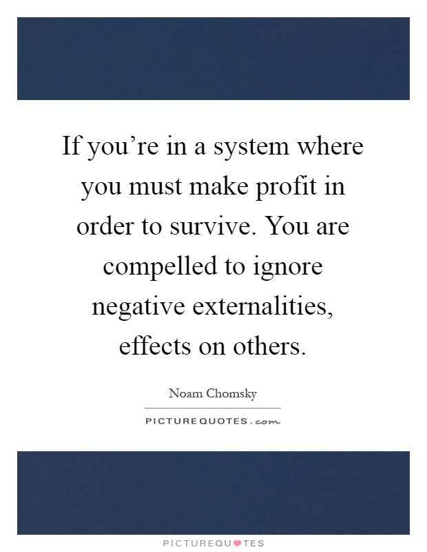 If you're in a system where you must make profit in order to survive. You are compelled to ignore negative externalities, effects on others Picture Quote #1