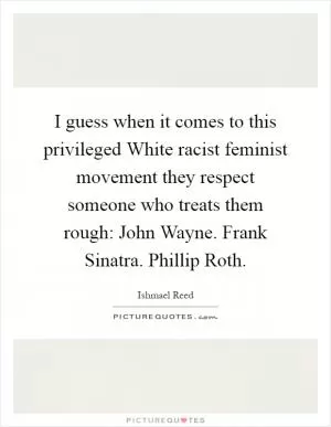 I guess when it comes to this privileged White racist feminist movement they respect someone who treats them rough: John Wayne. Frank Sinatra. Phillip Roth Picture Quote #1