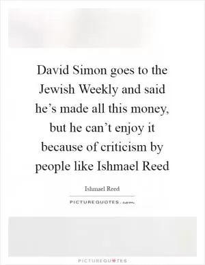 David Simon goes to the Jewish Weekly and said he’s made all this money, but he can’t enjoy it because of criticism by people like Ishmael Reed Picture Quote #1