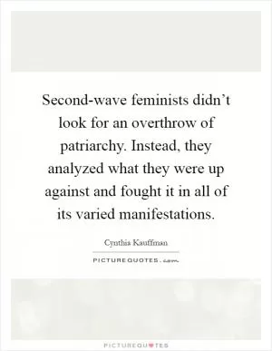 Second-wave feminists didn’t look for an overthrow of patriarchy. Instead, they analyzed what they were up against and fought it in all of its varied manifestations Picture Quote #1
