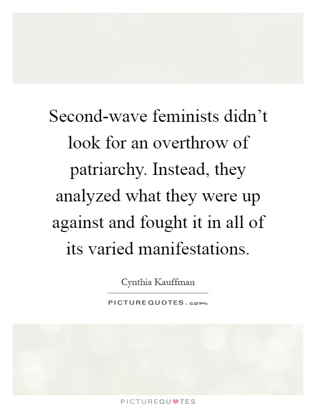 Second-wave feminists didn't look for an overthrow of patriarchy. Instead, they analyzed what they were up against and fought it in all of its varied manifestations Picture Quote #1