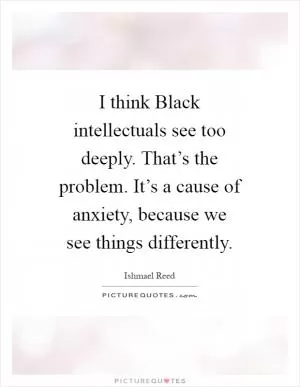 I think Black intellectuals see too deeply. That’s the problem. It’s a cause of anxiety, because we see things differently Picture Quote #1