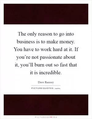 The only reason to go into business is to make money. You have to work hard at it. If you’re not passionate about it, you’ll burn out so fast that it is incredible Picture Quote #1