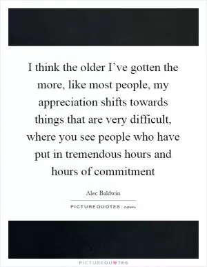 I think the older I’ve gotten the more, like most people, my appreciation shifts towards things that are very difficult, where you see people who have put in tremendous hours and hours of commitment Picture Quote #1