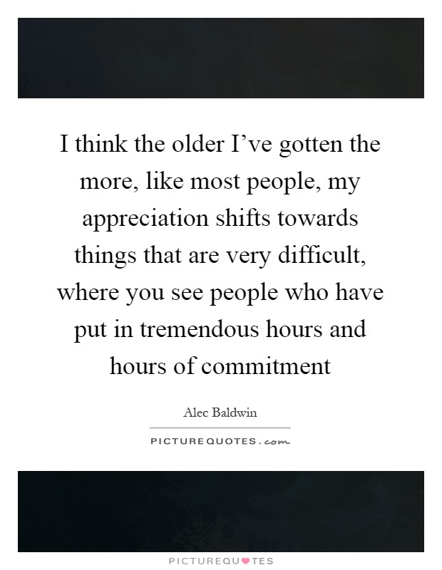 I think the older I've gotten the more, like most people, my appreciation shifts towards things that are very difficult, where you see people who have put in tremendous hours and hours of commitment Picture Quote #1