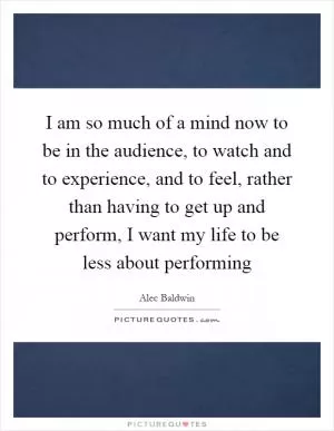 I am so much of a mind now to be in the audience, to watch and to experience, and to feel, rather than having to get up and perform, I want my life to be less about performing Picture Quote #1
