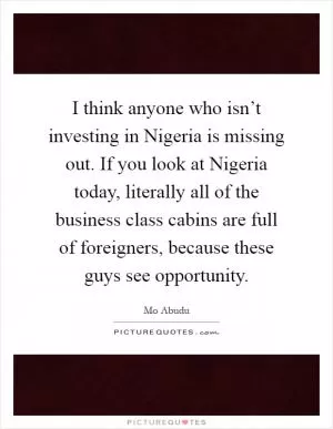 I think anyone who isn’t investing in Nigeria is missing out. If you look at Nigeria today, literally all of the business class cabins are full of foreigners, because these guys see opportunity Picture Quote #1