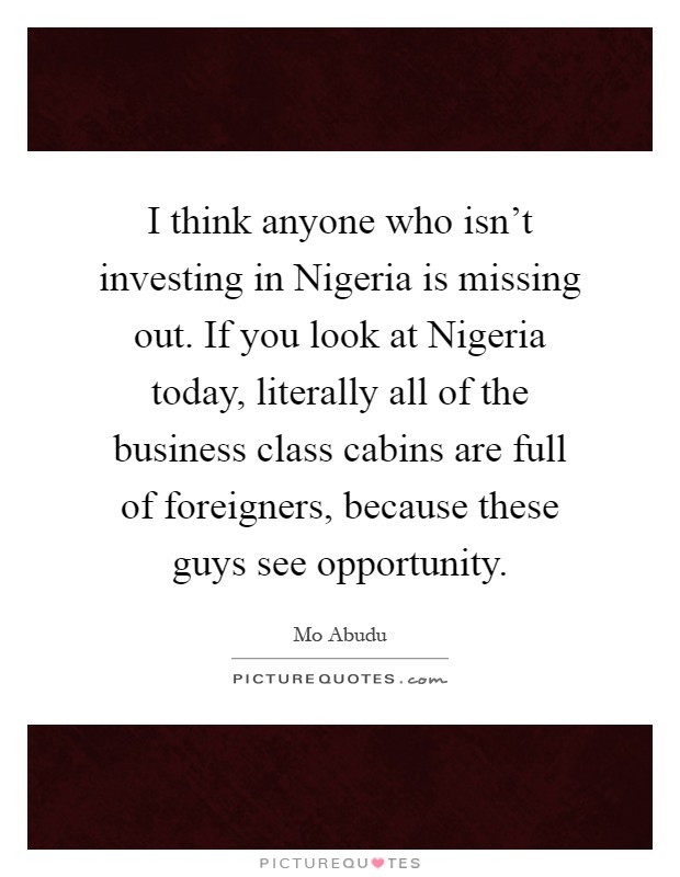 I think anyone who isn't investing in Nigeria is missing out. If you look at Nigeria today, literally all of the business class cabins are full of foreigners, because these guys see opportunity Picture Quote #1