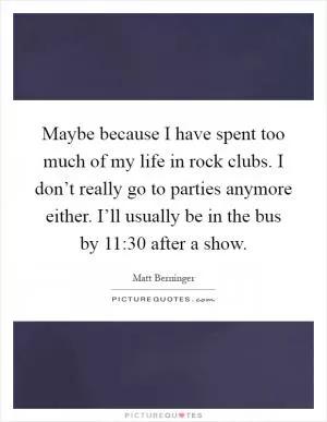 Maybe because I have spent too much of my life in rock clubs. I don’t really go to parties anymore either. I’ll usually be in the bus by 11:30 after a show Picture Quote #1