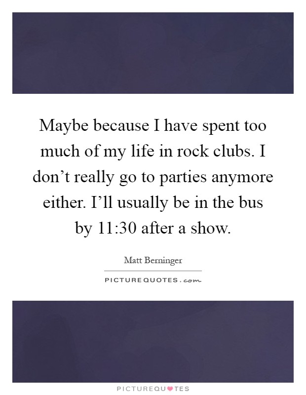 Maybe because I have spent too much of my life in rock clubs. I don't really go to parties anymore either. I'll usually be in the bus by 11:30 after a show Picture Quote #1