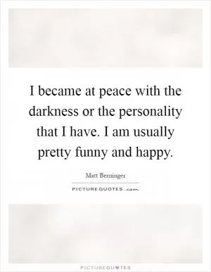 I became at peace with the darkness or the personality that I have. I am usually pretty funny and happy Picture Quote #1