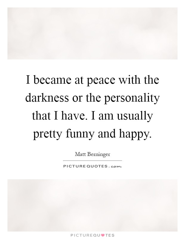 I became at peace with the darkness or the personality that I have. I am usually pretty funny and happy Picture Quote #1