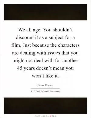 We all age. You shouldn’t discount it as a subject for a film. Just because the characters are dealing with issues that you might not deal with for another 45 years doesn’t mean you won’t like it Picture Quote #1