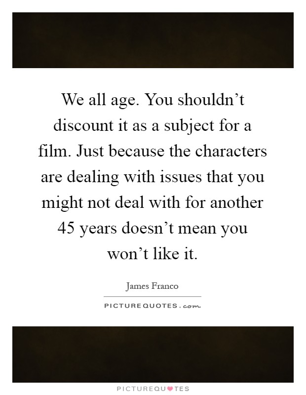 We all age. You shouldn't discount it as a subject for a film. Just because the characters are dealing with issues that you might not deal with for another 45 years doesn't mean you won't like it Picture Quote #1