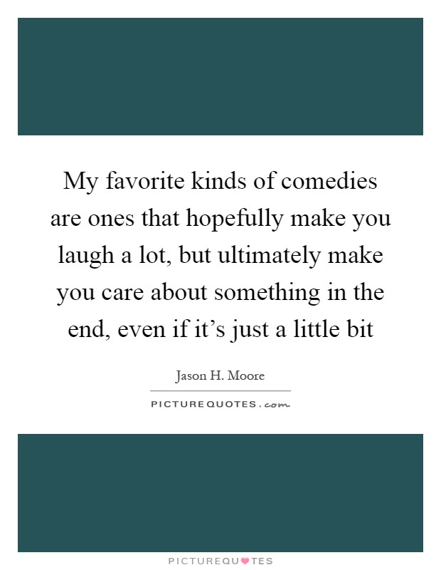 My favorite kinds of comedies are ones that hopefully make you laugh a lot, but ultimately make you care about something in the end, even if it's just a little bit Picture Quote #1