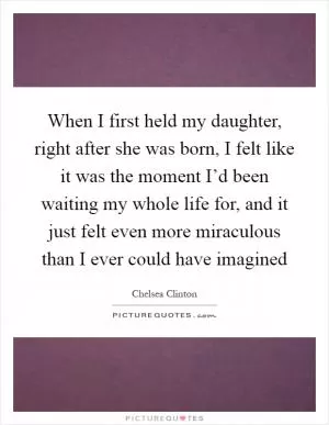 When I first held my daughter, right after she was born, I felt like it was the moment I’d been waiting my whole life for, and it just felt even more miraculous than I ever could have imagined Picture Quote #1