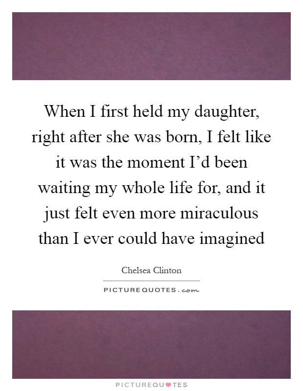 When I first held my daughter, right after she was born, I felt like it was the moment I'd been waiting my whole life for, and it just felt even more miraculous than I ever could have imagined Picture Quote #1