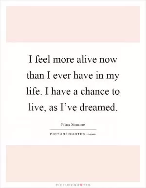 I feel more alive now than I ever have in my life. I have a chance to live, as I’ve dreamed Picture Quote #1
