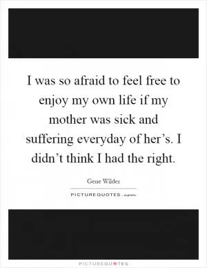 I was so afraid to feel free to enjoy my own life if my mother was sick and suffering everyday of her’s. I didn’t think I had the right Picture Quote #1