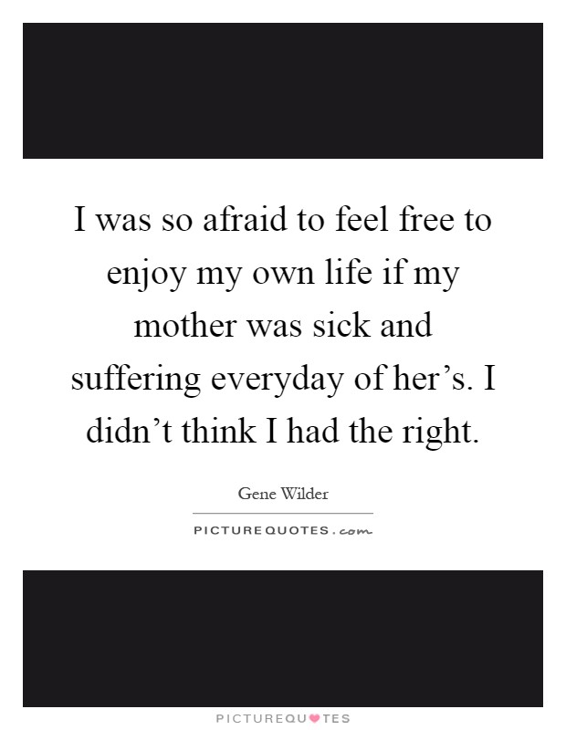 I was so afraid to feel free to enjoy my own life if my mother was sick and suffering everyday of her's. I didn't think I had the right Picture Quote #1