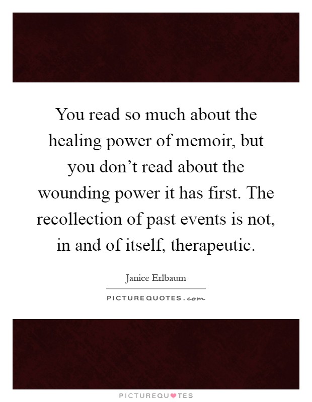 You read so much about the healing power of memoir, but you don't read about the wounding power it has first. The recollection of past events is not, in and of itself, therapeutic Picture Quote #1