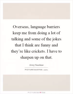 Overseas, language barriers keep me from doing a lot of talking and some of the jokes that I think are funny and they’re like crickets. I have to sharpen up on that Picture Quote #1