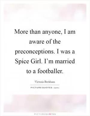 More than anyone, I am aware of the preconceptions. I was a Spice Girl. I’m married to a footballer Picture Quote #1