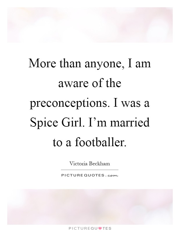 More than anyone, I am aware of the preconceptions. I was a Spice Girl. I'm married to a footballer Picture Quote #1