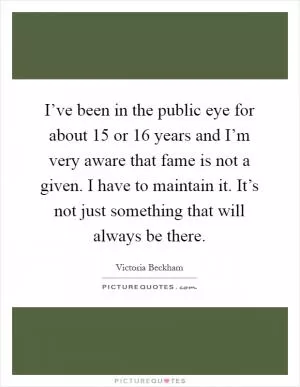 I’ve been in the public eye for about 15 or 16 years and I’m very aware that fame is not a given. I have to maintain it. It’s not just something that will always be there Picture Quote #1