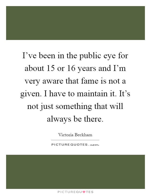 I've been in the public eye for about 15 or 16 years and I'm very aware that fame is not a given. I have to maintain it. It's not just something that will always be there Picture Quote #1