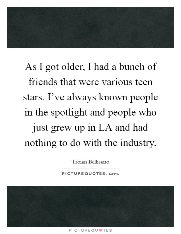 As I got older, I had a bunch of friends that were various teen stars. I've always known people in the spotlight and people who just grew up in LA and had nothing to do with the industry Picture Quote #1