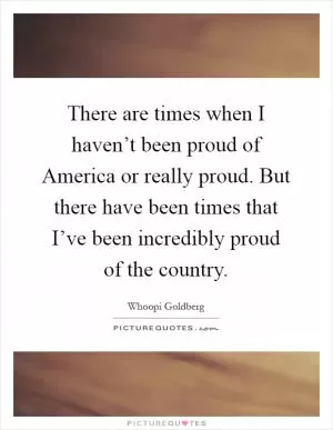There are times when I haven’t been proud of America or really proud. But there have been times that I’ve been incredibly proud of the country Picture Quote #1